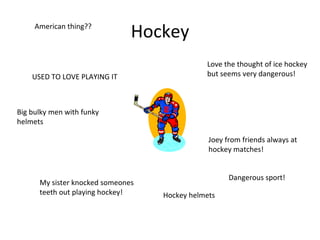 Hockey USED TO LOVE PLAYING IT Dangerous sport!  My sister knocked someones teeth out playing hockey! Love the thought of ice hockey but seems very dangerous! Big bulky men with funky helmets Joey from friends always at hockey matches! American thing?? Hockey helmets 