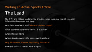 The Lead
Writing an Actual Sports Article
The 5 Ws and 1 H are fundamental principles used to ensure that all essential
information is covered in a story.
Who: Who won? Who lost? Who was the best player?
What: Score? League/tournament? Is at stake?
When: Date and time
Where: Location where the sports event was held
Why: Motivation. Why are they having the match?
How: Is it close? Is there a wide margin?
 