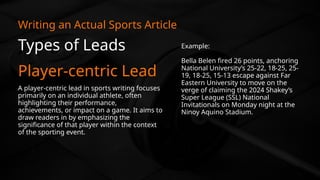 Types of Leads
Player-centric Lead
Writing an Actual Sports Article
A player-centric lead in sports writing focuses
primarily on an individual athlete, often
highlighting their performance,
achievements, or impact on a game. It aims to
draw readers in by emphasizing the
significance of that player within the context
of the sporting event.
Example:
Bella Belen fired 26 points, anchoring
National University’s 25-22, 18-25, 25-
19, 18-25, 15-13 escape against Far
Eastern University to move on the
verge of claiming the 2024 Shakey’s
Super League (SSL) National
Invitationals on Monday night at the
Ninoy Aquino Stadium.
 