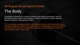 The Body
Writing an Actual Sports Article
Quotations: Quotations in sports articles serve several purposes, such as
providing direct insights from players, coaches, officials, or other relevant
figures involved in the game or event.
“I’m very happy na despite wala si Ate Sheena (Toring), Ate Aly (Solomon) and
Vange (Alinsug) and other teammates ko na ‘di nakapaglaro, may mga rookies
and mga teammates ko na talagang nag-step up na tinulungan ‘yung team
para manalo today,” Belen said.
 