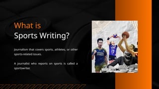 What is
Sports Writing?
Journalism that covers sports, athletes, or other
sports-related issues.
A journalist who reports on sports is called a
sportswriter.
 