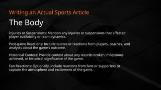 The Body
Writing an Actual Sports Article
Injuries or Suspensions: Mention any injuries or suspensions that affected
player availability or team dynamics.
Post-game Reactions: Include quotes or reactions from players, coaches, and
analysts about the game's outcome.
Historical Context: Provide context about any records broken, milestones
achieved, or historical significance of the game.
Fan Reactions: Optionally, include reactions from fans or supporters to
capture the atmosphere and excitement of the game.
 