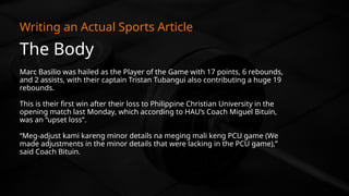 The Body
Writing an Actual Sports Article
Marc Basilio was hailed as the Player of the Game with 17 points, 6 rebounds,
and 2 assists, with their captain Tristan Tubangui also contributing a huge 19
rebounds.
This is their first win after their loss to Philippine Christian University in the
opening match last Monday, which according to HAU’s Coach Miguel Bituin,
was an “upset loss”.
“Meg-adjust kami kareng minor details na meging mali keng PCU game (We
made adjustments in the minor details that were lacking in the PCU game),”
said Coach Bituin.
 