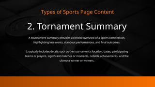 Types of Sports Page Content
2. Tornament Summary
A tournament summary provides a concise overview of a sports competition,
highlighting key events, standout performances, and final outcomes.
It typically includes details such as the tournament's location, dates, participating
teams or players, significant matches or moments, notable achievements, and the
ultimate winner or winners.
 
