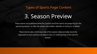 Types of Sports Page Content
3. Season Preview
These stories are published while the coaches and their teams are preparing for the
upcoming season, or after the season has ended—whether in victory or in defeat.
These stories take a bird’s eye view of the season: they normally share the
expectations that coaches and players have, or how they feel at the end of a
season.
 