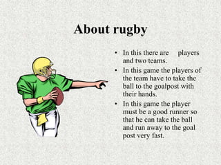 About rugbyIn this there are     players and two teams.In this game the players of the team have to take the ball to the goalpost with their hands.In this game the player must be a good runner so that he can take the ball and run away to the goal post very fast.