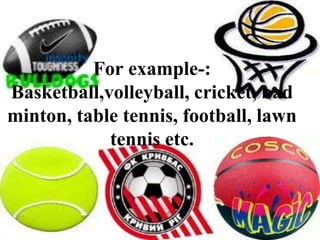 For example-: Basketball,volleyball, cricket, badminton, table tennis, football, lawn tennis etc.