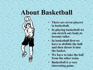 About BasketballThere are seven players in basketball.In playing basketball we can stretch our body,to become taller.In basketball first we have to dribble the ball and then throw it into the basket.We have to take the ball from the other team.Basketball is a very interesting game.