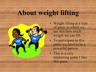About weight liftingWeight lifting is a type of game in which we see that how much weight we can lift.To participate in this game we have to be a powerful person.This is a very interesting game I like this game