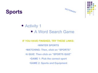 Sports Activity 1 A Word  Search   Game DICTIONARY IF YOU HAVE FINISHED, TRY THESE LINKS: WINTER SPORTS MATCHING : Then, click on “SPORTS” A QUIZ : Then click on “SPORTS QUIZ” GAME 1:  Pick the correct sport GAME 2 : Sports and Equipment 