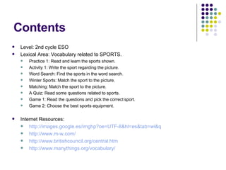 Contents Level: 2nd cycle ESO Lexical Area: Vocabulary related to SPORTS. Practice 1: Read and learn the sports shown. Activity 1: Write the sport regarding the picture. Word Search: Find the sports in the word search. Winter Sports: Match the sport to the picture. Matching: Match the sport to the picture. A Quiz: Read some questions related to sports. Game 1: Read the questions and pick the correct sport. Game 2: Choose the best sports equipment. Internet Resources: http://images.google.es/imghp?oe=UTF-8&hl=es&tab=wi&q http://www.m-w.com / http://www.britishcouncil.org/central.htm http:// www.manythings.org /vocabulary/ 