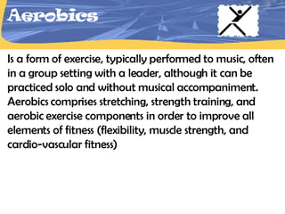 Aerobics Is a form of exercise, typically performed to music, often in a group setting with a leader, although it can be practiced solo and without musical accompaniment. Aerobics comprises stretching, strength training, and aerobic exercise components in order to improve all elements of fitness (flexibility, muscle strength, and cardio-vascular fitness)  