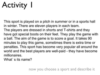 Activity 1
This sport is played on a pitch in summer or in a sports hall
in winter. There are eleven players in each team.
The players are dressed in shorts and T-shirts and they
have got special boots on their feet. They play the game with
a ball. The aim of the game is to score a goal. It takes 90
minutes to play this game, sometimes there is extra time or
penalties. This sport has become very popular all around the
world and the best players are well-paid - they have become
millionaires.
What´ s its name?

                now you choose a sport and describe it
 