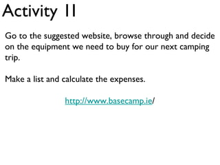 Activity 1I
Go to the suggested website, browse through and decide
on the equipment we need to buy for our next camping
trip.

Make a list and calculate the expenses.

                http://www.basecamp.ie/
 