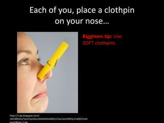 Each of you, place a clothpin
                    on your nose…
                                                       Bigginers tip: Use
                                                       SOFT clothpins




http://1.bp.blogspot.com/-
JZ6rM0IjiSs/Tpo55yxVduI/AAAAAAAABOU/2w1sXJxYBVQ/s1600/Cloth
 