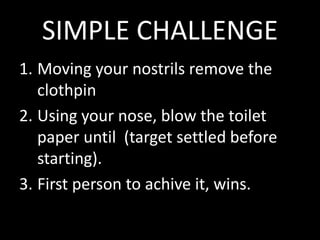 SIMPLE CHALLENGE
1. Moving your nostrils remove the
   clothpin
2. Using your nose, blow the toilet
   paper until (target settled before
   starting).
3. First person to achive it, wins.
 