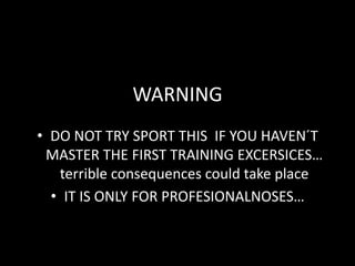 WARNING
• DO NOT TRY SPORT THIS IF YOU HAVEN´T
 MASTER THE FIRST TRAINING EXCERSICES…
   terrible consequences could take place
  • IT IS ONLY FOR PROFESIONALNOSES…
 