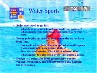 Water Sports
• Swimmers need to go fast.
– What slows swimmers down? How could they go faster?
What animals swim fast? What could science learn from
them?
• Water polo players need to stay above the water for a
long time.
– How could science help them stay up? What would happen
if you played water polo in street clothes?
– They also wear helmets. What kind of helmets? Why?
– What happens to water polo players’ suits during a game?
• Design two swimsuits (and accessories): one for
“speed” swimming, and one for water polo. Explain
the differences.
 