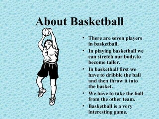 About Basketball
• There are seven players
in basketball.
• In playing basketball we
can stretch our body,to
become taller.
• In basketball first we
have to dribble the ball
and then throw it into
the basket.
• We have to take the ball
from the other team.
• Basketball is a very
interesting game.
 