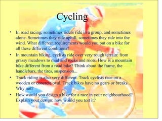 Cycling
• In road racing, sometimes riders ride in a group, and sometimes
alone. Sometimes they ride uphill, sometimes they ride into the
wind. What different requirements would you put on a bike for
all these different conditions?
• In mountain biking, cyclists ride over very rough terrain: from
grassy meadows to mud and rocks and roots. How is a mountain
bike different from a road bike? Think about the frame, the
handlebars, the tires, suspension...
• Track riding is also very different. Track cyclists race on a
wooden or concrete oval. Track bikes have no gears or breaks.
Why not?
• How would you design a bike for a race in your neighbourhood?
Explain your design; how would you test it?
 