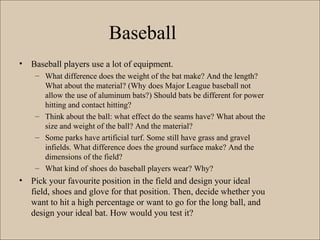 Baseball
• Baseball players use a lot of equipment.
– What difference does the weight of the bat make? And the length?
What about the material? (Why does Major League baseball not
allow the use of aluminum bats?) Should bats be different for power
hitting and contact hitting?
– Think about the ball: what effect do the seams have? What about the
size and weight of the ball? And the material?
– Some parks have artificial turf. Some still have grass and gravel
infields. What difference does the ground surface make? And the
dimensions of the field?
– What kind of shoes do baseball players wear? Why?
• Pick your favourite position in the field and design your ideal
field, shoes and glove for that position. Then, decide whether you
want to hit a high percentage or want to go for the long ball, and
design your ideal bat. How would you test it?
 