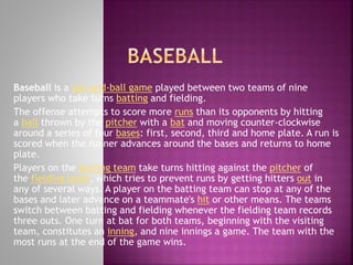 Baseball is a bat-and-ball game played between two teams of nine
players who take turns batting and fielding.
The offense attempts to score more runs than its opponents by hitting
a ball thrown by the pitcher with a bat and moving counter-clockwise
around a series of four bases: first, second, third and home plate. A run is
scored when the runner advances around the bases and returns to home
plate.
Players on the batting team take turns hitting against the pitcher of
the fielding team, which tries to prevent runs by getting hitters out in
any of several ways. A player on the batting team can stop at any of the
bases and later advance on a teammate's hit or other means. The teams
switch between batting and fielding whenever the fielding team records
three outs. One turn at bat for both teams, beginning with the visiting
team, constitutes an inning, and nine innings a game. The team with the
most runs at the end of the game wins.

 