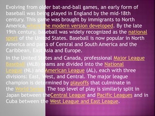 Evolving from older bat-and-ball games, an early form of
baseball was being played in England by the mid-18th
century. This game was brought by immigrants to North
America,where the modern version developed. By the late
19th century, baseball was widely recognized as the national
sport of the United States. Baseball is now popular in North
America and parts of Central and South America and the
Caribbean, East Asia and Europe.
In the United States and Canada, professional Major League
Baseball (MLB) teams are divided into the National
League (NL) and American League (AL), each with three
divisions: East, West, and Central. The major league
champion is determined by playoffs that culminate in
the World Series. The top level of play is similarly split in
Japan between theCentral League and Pacific Leagues and in
Cuba between the West League and East League.

 