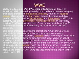 WWE, also known as World Wrestling Entertainment, Inc.,is an
American publicly traded, privately controlled entertainment company
that deals primarily in professional wrestling, with major revenue
sources also coming from film, music, product licensing, and direct
product sales. Founded by Jess McMahon and Toots Mondt in 1952, it is
currently the largestprofessional wrestling promotion in the world,
reaching 6 million viewers in the U.S, and approximately another 30
million worldwide from broadcasting its shows to more than 150
countries.
Like other professional wrestling promotions, WWE's shows are not
legitimate sporting contests, instead, its programs are purely
entertainment based, featuring storyline-driven wrestling matches, with
its main purpose on being an entertainment show, versus an actual
sporting competition, the company has made this distinction very clear.
The show could be regarded as no different than a regular TV show, with
all outcomes being worked, much like a TV show's script, it is already
written. The writers of the show create a script, and it is performed in
arena's and broadcast live. WWE has already made this known to the
public first in 1981.

 