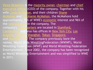 Vince McMahon is the majority owner, chairman and chief
executive officer (CEO) of the company. Together with his
wife Linda McMahon, and their children Shane
McMahon and Stephanie McMahon, the McMahons hold
approximately 70% of WWE's economic interest and 96% of
the voting power in the company. The
company's headquarters are located in Stamford,
Connecticut and also has offices in New York City, Los
Angeles, London, Shanghai, Tokyo, Singapore,
and Mumbai.[11][12] The company previously bore the
names, World Wide WrestlingFederation (WWWF), World
Wrestling Federation (WWF) and World Wrestling Federation
Entertainment. Since 2002, the company has been recognized
as World Wrestling Entertainment and was simplified to WWE
in 2011.

 