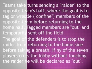 Teams take turns sending a "raider" to the
opposite team's half, where the goal is to
tag or wrestle ("confine") members of the
opposite team before returning to the
home half. Tagged members are "out" and
temporarily sent off the field.
The goal of the defenders is to stop the
raider from returning to the home side
before taking a breath. If ny of the seven
players cross the lobby without touching
the raider he will be declared as "out".

 
