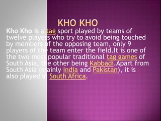 Kho Kho is a tag sport played by teams of
twelve players who try to avoid being touched
by members of the opposing team, only 9
players of the team enter the field.It is one of
the two most popular traditional tag games of
South Asia, the other being Kabbadi.Apart from
South Asia (mainly India and Pakistan), it is
also played in South Africa.

 