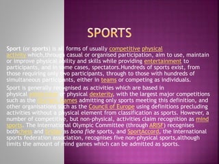 Sport (or sports) is all forms of usually competitive physical
activity which,through casual or organised participation, aim to use, maintain
or improve physical ability and skills while providing entertainment to
participants, and in some cases, spectators.Hundreds of sports exist, from
those requiring only two participants, through to those with hundreds of
simultaneous participants, either in teams or competing as individuals.
Sport is generally recognised as activities which are based in
physical athleticism or physical dexterity, with the largest major competitions
such as the Olympic Games admitting only sports meeting this definition, and
other organisations such as the Council of Europe using definitions precluding
activities without a physical element from classification as sports. However, a
number of competitive, but non-physical, activities claim recognition as mind
sports. The International Olympic Committee (through ARISF) recognises
bothchess and bridge as bona fide sports, and SportAccord, the international
sports federation association, recognises five non-physical sports,although
limits the amount of mind games which can be admitted as sports.

 