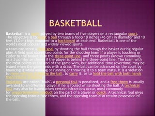 Basketball is a sport played by two teams of five players on a rectangular court.
The objective is to shoot a ball through a hoop 18 inches (46 cm) in diameter and 10
feet (3.0 m) high mounted to a backboard at each end. Basketball is one of the
world's most popular and widely viewed sports.
A team can score a field goal by shooting the ball through the basket during regular
play. A field goal scores two points for the shooting team if a player is touching or
closer to the basket than the three-point line, and three points (known commonly
as a 3 pointer or three) if the player is behind the three-point line. The team with
the most points at the end of the game wins, but additional time (overtime) may be
issued when the game ends with a draw. The ball can be advanced on the court by
bouncing it while walking or running or throwing it to a team mate. It is a violation
to move without dribbling the ball, to carry it, or to hold the ball with both hands
then resume dribbling.
Violations are called "fouls". A personal foul is penalized, and a free throw is usually
awarded to an offensive player if he is fouled while shooting the ball. A technical
foul may also be issued when certain infractions occur, most commonly
for unsportsmanlike conduct on the part of a player or coach. A technical foul gives
the opposing team a free throw, and the opposing team also retains possession of
the ball.

 