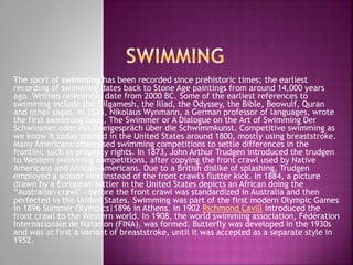 The sport of swimming has been recorded since prehistoric times; the earliest
recording of swimming dates back to Stone Age paintings from around 14,000 years
ago. Written references date from 2000 BC. Some of the earliest references to
swimming include the Gilgamesh, the Iliad, the Odyssey, the Bible, Beowulf, Quran
and other sagas. In 1538, Nikolaus Wynmann, a German professor of languages, wrote
the first swimming book, The Swimmer or A Dialogue on the Art of Swimming Der
Schwimmer oder ein Zweigespräch über die Schwimmkunst. Competitive swimming as
we know it today started in the United States around 1800, mostly using breaststroke.
Many Americans often used swimming competitions to settle differences in the
frontier, such as property rights. In 1873, John Arthur Trudgen introduced the trudgen
to Western swimming competitions, after copying the front crawl used by Native
Americans and African-Americans. Due to a British dislike of splashing, Trudgen
employed a scissor kick instead of the front crawl's flutter kick. In 1884, a picture
drawn by a European settler in the United States depicts an African doing the
“Australian crawl" - before the front crawl was standardized in Australia and then
perfected in the United States. Swimming was part of the first modern Olympic Games
in 1896 Summer Olympics|1896 in Athens. In 1902 Richmond Cavill introduced the
front crawl to the Western world. In 1908, the world swimming association, Fédération
Internationale de Natation (FINA), was formed. Butterfly was developed in the 1930s
and was at first a variant of breaststroke, until it was accepted as a separate style in
1952.

 