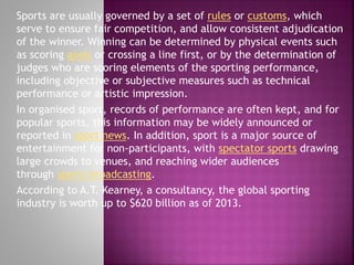 Sports are usually governed by a set of rules or customs, which
serve to ensure fair competition, and allow consistent adjudication
of the winner. Winning can be determined by physical events such
as scoring goals or crossing a line first, or by the determination of
judges who are scoring elements of the sporting performance,
including objective or subjective measures such as technical
performance or artistic impression.
In organised sport, records of performance are often kept, and for
popular sports, this information may be widely announced or
reported in sport news. In addition, sport is a major source of
entertainment for non-participants, with spectator sports drawing
large crowds to venues, and reaching wider audiences
through sports broadcasting.
According to A.T. Kearney, a consultancy, the global sporting
industry is worth up to $620 billion as of 2013.

 
