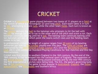 Cricket is a bat-and-ball game played between two teams of 11 players on a field at
the centre of which is a rectangular 22-yard long pitch. Each team takes it in turn
to bat, attempting to score runs, while the other team fields. Each turn is known as
an innings.
The bowler delivers the ball to the batsman who attempts to hit the ball with
his bat far enough for him to run to the other end of the pitch and score a run. Each
batsman continues batting until he is out. The batting team continues batting until
ten batsmen are out, at which point the teams switch roles and the fielding team
comes in to bat.
In professional cricket the length of a game ranges from 20 overs of six bowling
deliveries per side to Test cricket played over five days. The Laws of Cricket are
maintained by theInternational Cricket Council (ICC) and the Marylebone Cricket
Club (MCC) with additional Standard Playing Conditions for Test matches and One Day
Internationals.
Cricket was first played in southern England in the 16th century. By the end of the
18th century, it had developed into the national sport of England. The expansion of
the British Empire led to cricket being played overseas and by the mid-19th century
the first international matches were being held. The ICC, the game's governing body,
has 10 full members.[2] The game is most popular in Australasia, England, the Indian
subcontinent, the West Indies and Southern Africa.

 