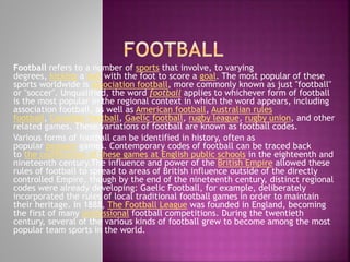 Football refers to a number of sports that involve, to varying
degrees, kicking a ball with the foot to score a goal. The most popular of these
sports worldwide is association football, more commonly known as just "football"
or "soccer". Unqualified, the word football applies to whichever form of football
is the most popular in the regional context in which the word appears, including
association football, as well as American football, Australian rules
football, Canadian football, Gaelic football, rugby league, rugby union, and other
related games. These variations of football are known as football codes.
Various forms of football can be identified in history, often as
popular peasant games. Contemporary codes of football can be traced back
to the codification of these games at English public schools in the eighteenth and
nineteenth century.The influence and power of the British Empire allowed these
rules of football to spread to areas of British influence outside of the directly
controlled Empire, though by the end of the nineteenth century, distinct regional
codes were already developing: Gaelic Football, for example, deliberately
incorporated the rules of local traditional football games in order to maintain
their heritage. In 1888, The Football League was founded in England, becoming
the first of many professional football competitions. During the twentieth
century, several of the various kinds of football grew to become among the most
popular team sports in the world.

 