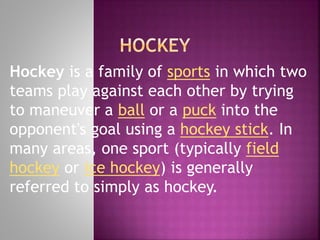 Hockey is a family of sports in which two
teams play against each other by trying
to maneuver a ball or a puck into the
opponent's goal using a hockey stick. In
many areas, one sport (typically field
hockey or ice hockey) is generally
referred to simply as hockey.

 