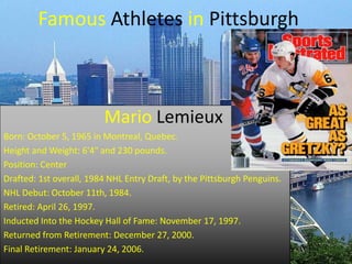 Famous Athletes in Pittsburgh

Mario Lemieux
Born: October 5, 1965 in Montreal, Quebec.
Height and Weight: 6'4" and 230 pounds.
Position: Center
Drafted: 1st overall, 1984 NHL Entry Draft, by the Pittsburgh Penguins.
NHL Debut: October 11th, 1984.
Retired: April 26, 1997.
Inducted Into the Hockey Hall of Fame: November 17, 1997.
Returned from Retirement: December 27, 2000.
Final Retirement: January 24, 2006.

 