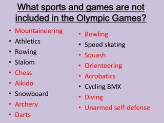 What sports and games are not
included in the Olympic Games?
• Mountaineering
• Athletics
• Rowing
• Slalom
• Chess
• Aikido
• Snowboard
• Archery
• Darts
• Bowling
• Speed skating
• Squash
• Orienteering
• Acrobatics
• Cycling BMX
• Diving
• Unarmed self-defense
 