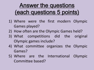 Answer the questions
(each questions 5 points)
1) Where were the first modern Olympic
Games played?
2) How often are the Olympic Games held?
3) What competitions did the original
Olympic games include?
4) What committee organizes the Olympic
Games?
5) Where are the International Olympic
Committee based?
 