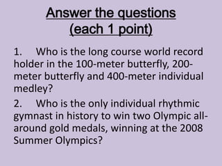 Answer the questions
(each 1 point)
1. Who is the long course world record
holder in the 100-meter butterfly, 200-
meter butterfly and 400-meter individual
medley?
2. Who is the only individual rhythmic
gymnast in history to win two Olympic all-
around gold medals, winning at the 2008
Summer Olympics?
 