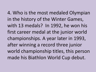 4. Who is the most medaled Olympian
in the history of the Winter Games,
with 13 medals? In 1992, he won his
first career medal at the junior world
championships. A year later in 1993,
after winning a record three junior
world championship titles, this person
made his Biathlon World Cup debut.
 