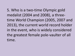 5. Who is a two-time Olympic gold
medalist (2004 and 2008), a three-
time World Champion (2005, 2007 and
2013), the current world record holder
in the event, who is widely considered
the greatest female pole-vaulter of all
time.
 