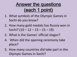 Answer the questions
(each 1 point)
1. What symbols of the Olympic Games in
Sochi do you know?
2. How many gold medals has Russia won in
Sochi? (10 – 12 – 13 – 15 – 19)
3. What is the Games' official slogan?
4. When did the opening ceremony take
place?
5. How many countries did take part in the
Olympic Games in Sochi?
 