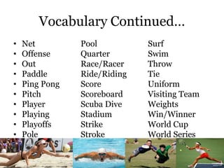 Vocabulary Continued…
• Net Pool Surf
• Offense Quarter Swim
• Out Race/Racer Throw
• Paddle Ride/Riding Tie
• Ping Pong Score Uniform
• Pitch Scoreboard Visiting Team
• Player Scuba Dive Weights
• Playing Stadium Win/Winner
• Playoffs Strike World Cup
• Pole Stroke World Series