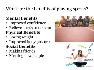 What are the benefits of playing sports?
Mental Benefits
• Improved confidence
• Relieve stress or tension
Physical Benefits
• Losing weight
• Improved body posture
Social Benefits
• Making friends
• Meeting new people