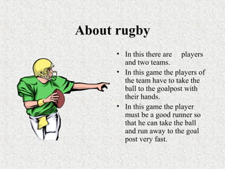 About rugby
• In this there are players
and two teams.
• In this game the players of
the team have to take the
ball to the goalpost with
their hands.
• In this game the player
must be a good runner so
that he can take the ball
and run away to the goal
post very fast.
 