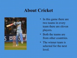 About Cricket
• In this game there are
two teams in every
team there are eleven
players.
• Both the teams are
from other countries.
• The winner team is
selected for the next
level.
 