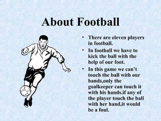 About Football
• There are eleven players
in football.
• In football we have to
kick the ball with the
help of our foot.
• In this game we can’t
touch the ball with our
hands,only the
goalkeeper can touch it
with his hands.if any of
the player touch the ball
with her hand,it would
be a foul.
 